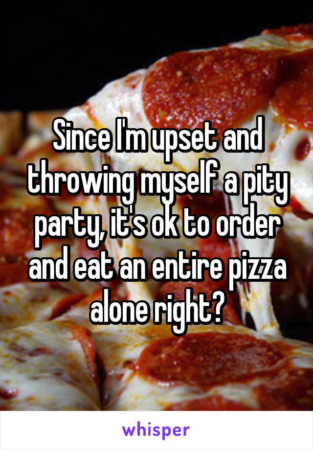 Since I'm upset and throwing myself a pity party, it's ok to order and eat an entire pizza alone right?