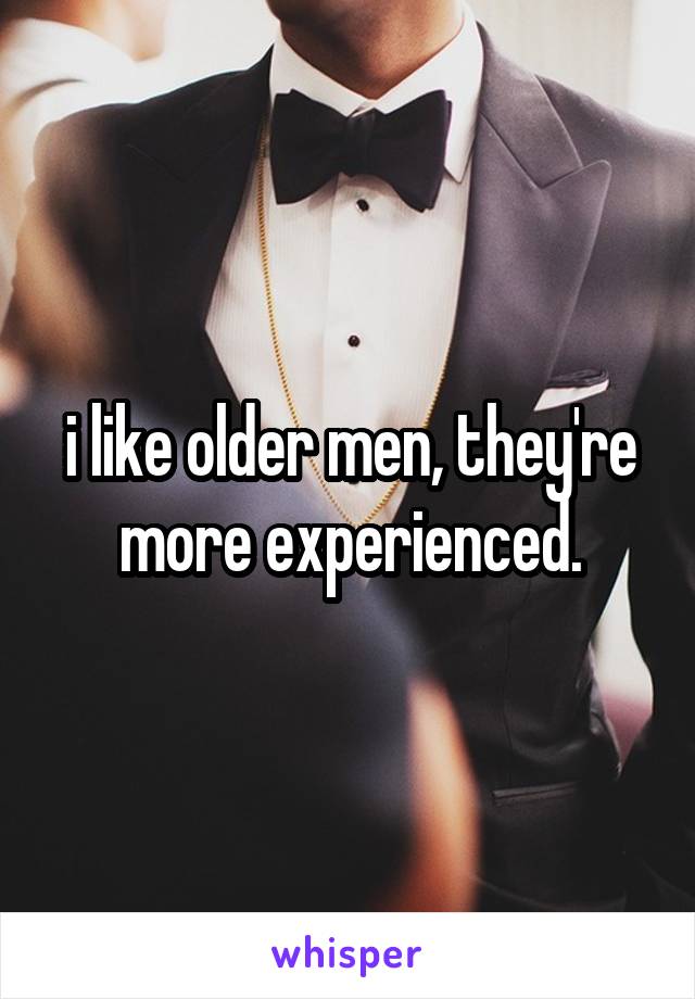 i like older men, they're more experienced.