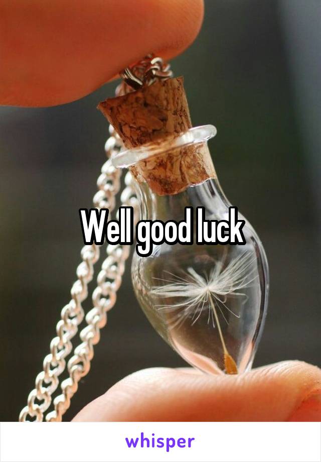 Well good luck