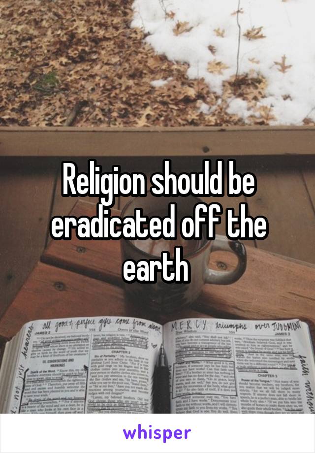 Religion should be eradicated off the earth 