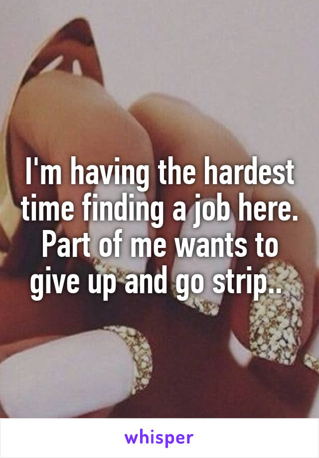 I'm having the hardest time finding a job here. Part of me wants to give up and go strip.. 