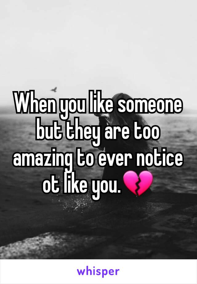 When you like someone but they are too amazing to ever notice ot like you.💔