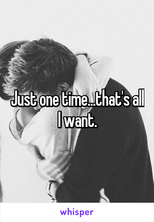 Just one time...that's all I want.