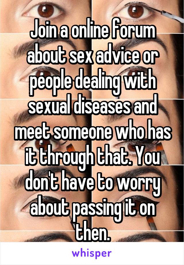 Join a online forum about sex advice or people dealing with sexual diseases and meet someone who has it through that. You don't have to worry about passing it on then.