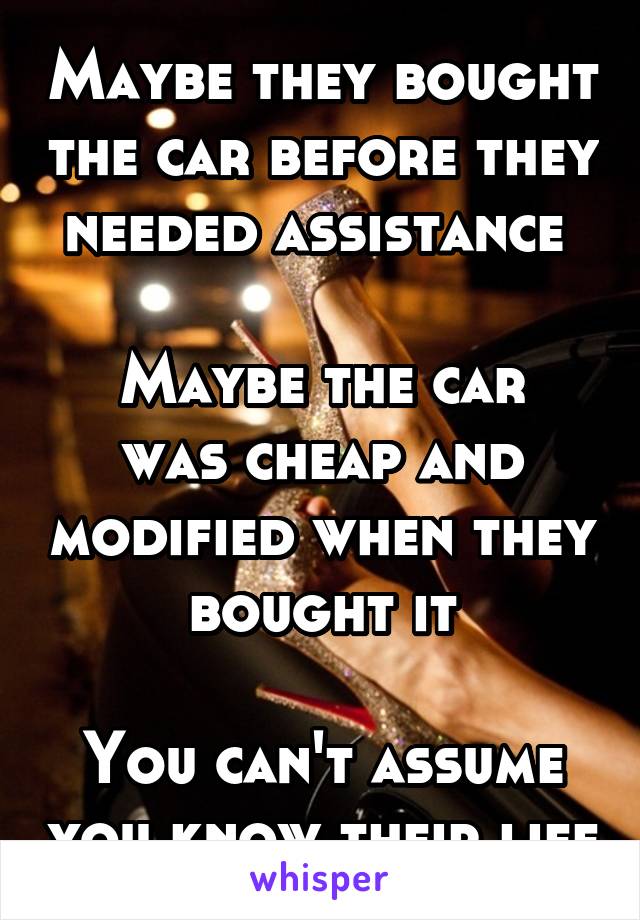 Maybe they bought the car before they needed assistance 

Maybe the car was cheap and modified when they bought it

You can't assume you know their life