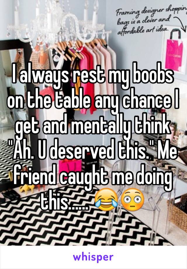 I always rest my boobs on the table any chance I get and mentally think "Ah. U deserved this." Me friend caught me doing this...... 😂😳