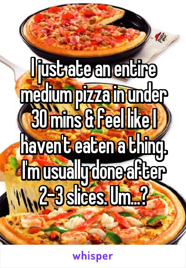 I just ate an entire medium pizza in under 30 mins & feel like I haven't eaten a thing. I'm usually done after 2-3 slices. Um...?