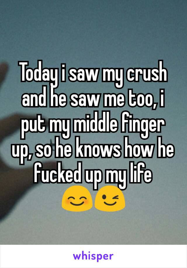 Today i saw my crush and he saw me too, i put my middle finger up, so he knows how he fucked up my life 😊😉