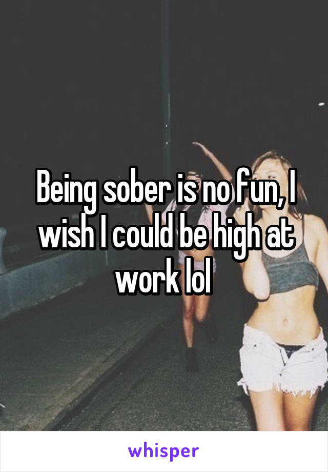 Being sober is no fun, I wish I could be high at work lol 