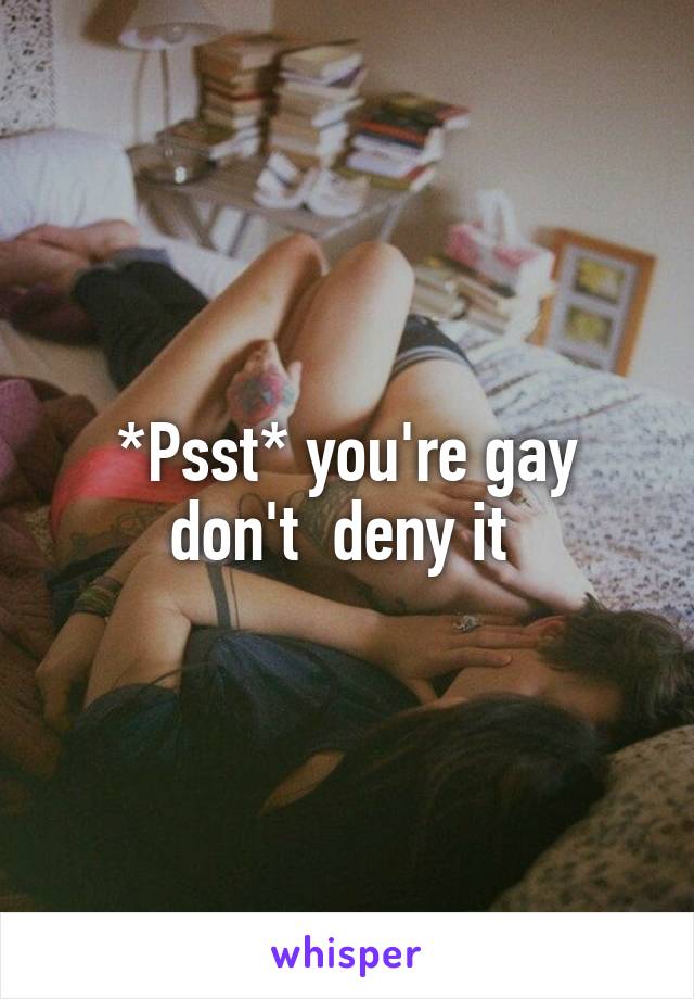 *Psst* you're gay don't  deny it 