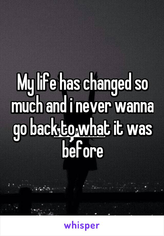 My life has changed so much and i never wanna go back to what it was before