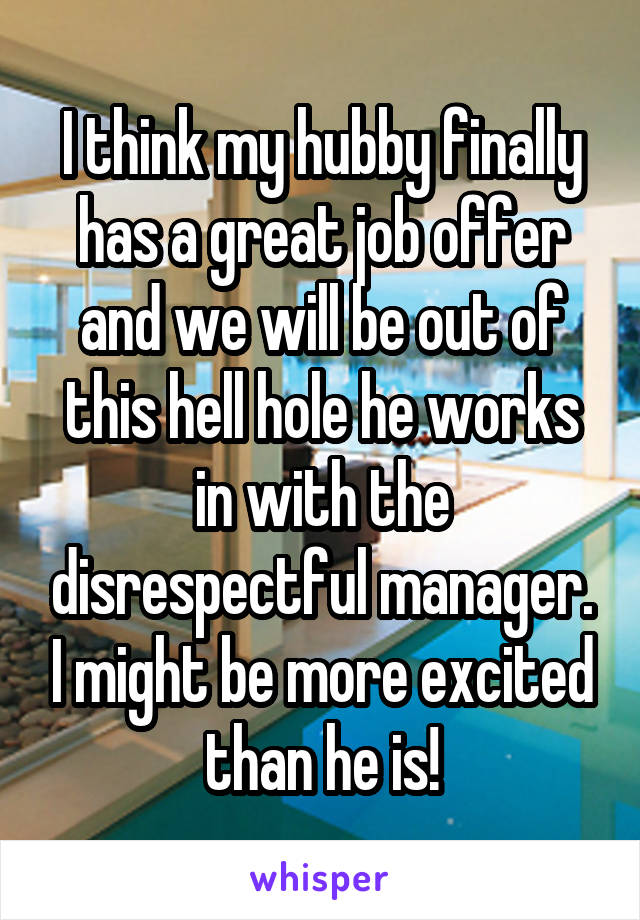 I think my hubby finally has a great job offer and we will be out of this hell hole he works in with the disrespectful manager. I might be more excited than he is!