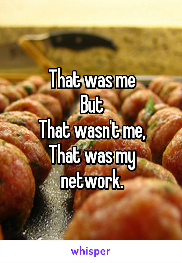 That was me
But
That wasn't me,
That was my network.