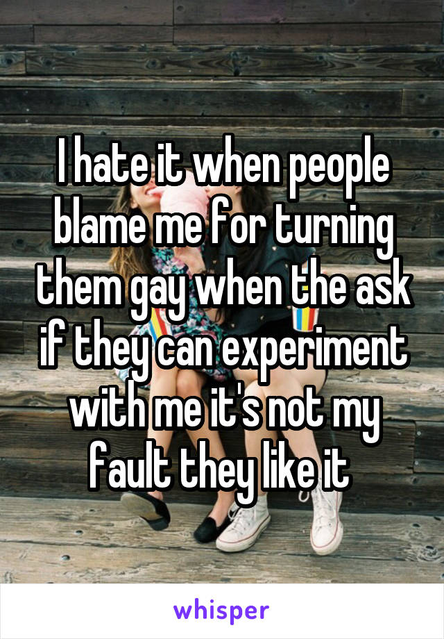 I hate it when people blame me for turning them gay when the ask if they can experiment with me it's not my fault they like it 