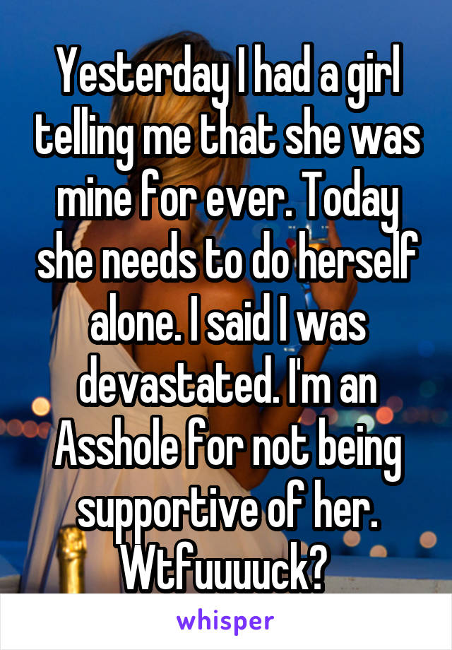 Yesterday I had a girl telling me that she was mine for ever. Today she needs to do herself alone. I said I was devastated. I'm an Asshole for not being supportive of her. Wtfuuuuck? 