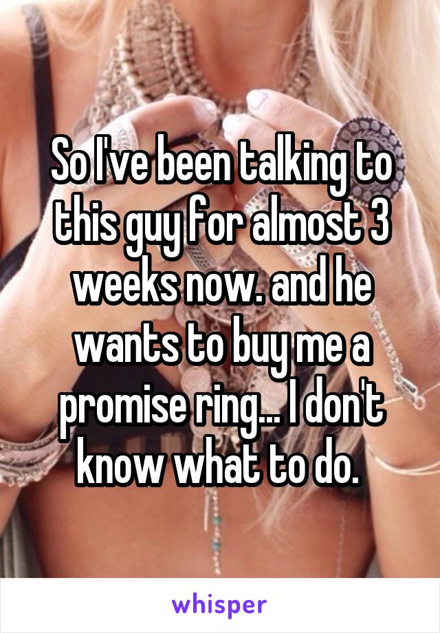 So I've been talking to this guy for almost 3 weeks now. and he wants to buy me a promise ring... I don't know what to do. 