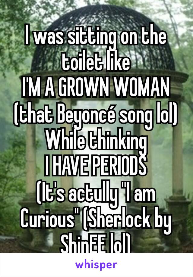 I was sitting on the toilet like
I'M A GROWN WOMAN
(that Beyoncé song lol)
While thinking
I HAVE PERIODS
(It's actully "I am Curious" (Sherlock by ShinEE lol)