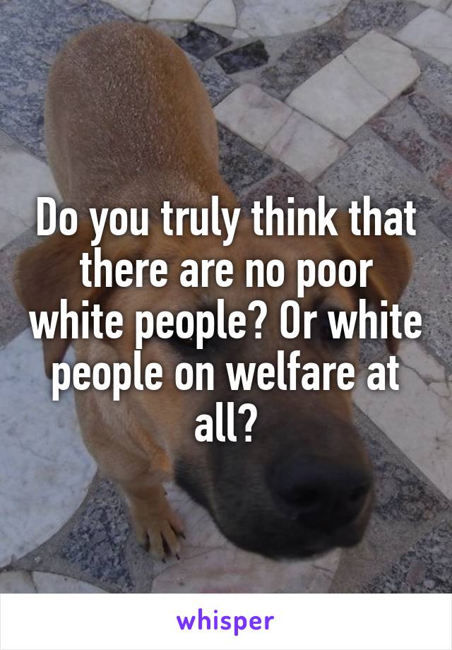 Do you truly think that there are no poor white people? Or white people on welfare at all?