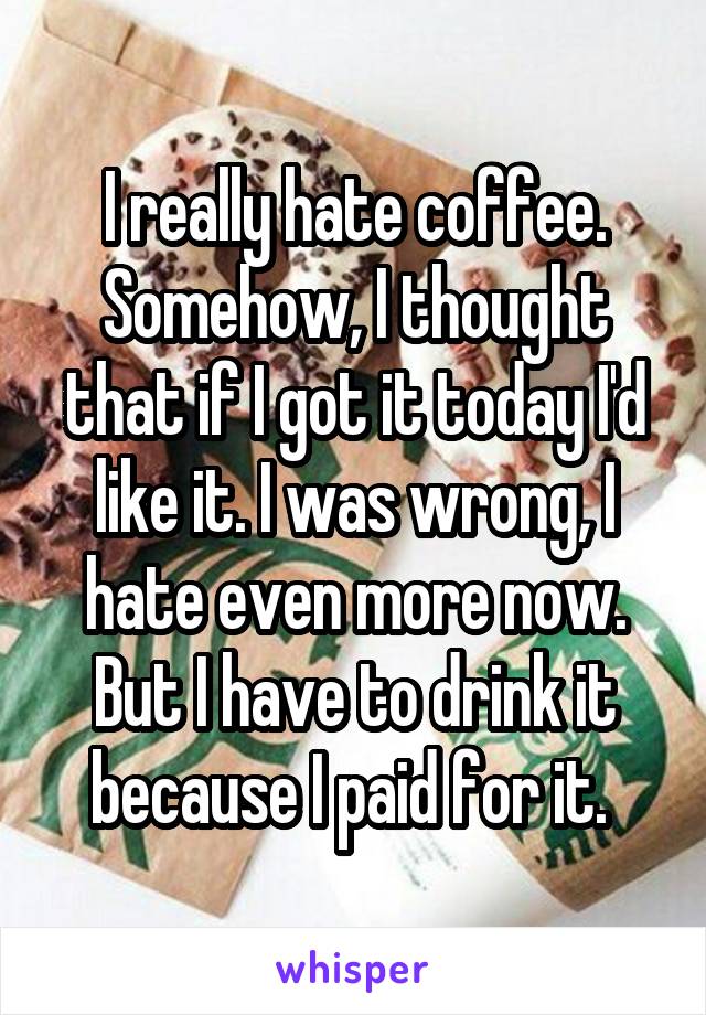 I really hate coffee. Somehow, I thought that if I got it today I'd like it. I was wrong, I hate even more now. But I have to drink it because I paid for it. 