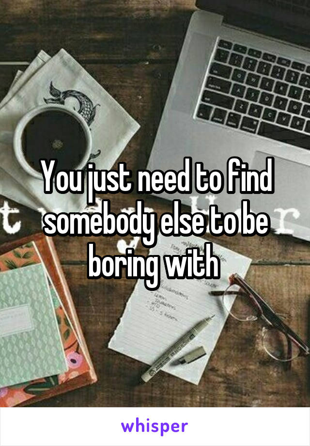 You just need to find somebody else to be boring with 