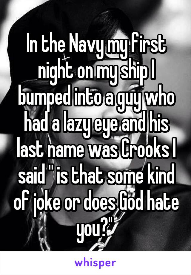 In the Navy my first night on my ship I bumped into a guy who had a lazy eye and his last name was Crooks I said " is that some kind of joke or does God hate you?" 