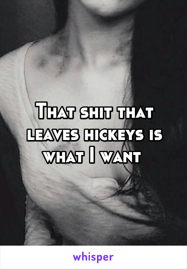 That shit that leaves hickeys is what I want 