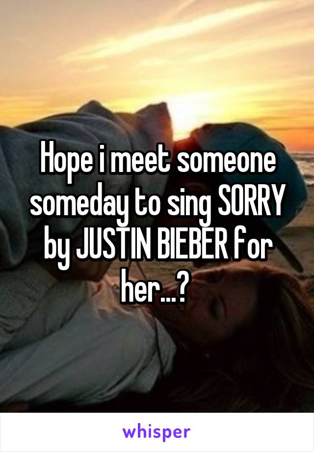 Hope i meet someone someday to sing SORRY by JUSTIN BIEBER for her...😛 