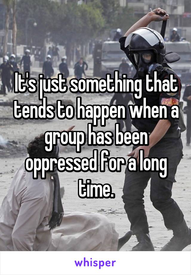 It's just something that tends to happen when a group has been oppressed for a long time.