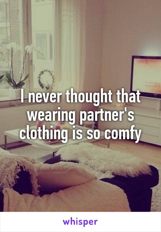 I never thought that wearing partner's clothing is so comfy
