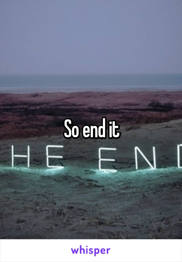 So end it