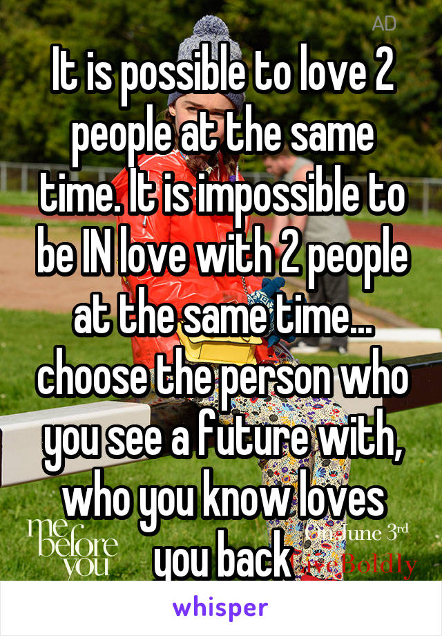 It is possible to love 2 people at the same time. It is impossible to be IN love with 2 people at the same time... choose the person who you see a future with, who you know loves you back