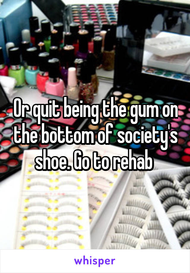 Or quit being the gum on the bottom of society's shoe. Go to rehab 