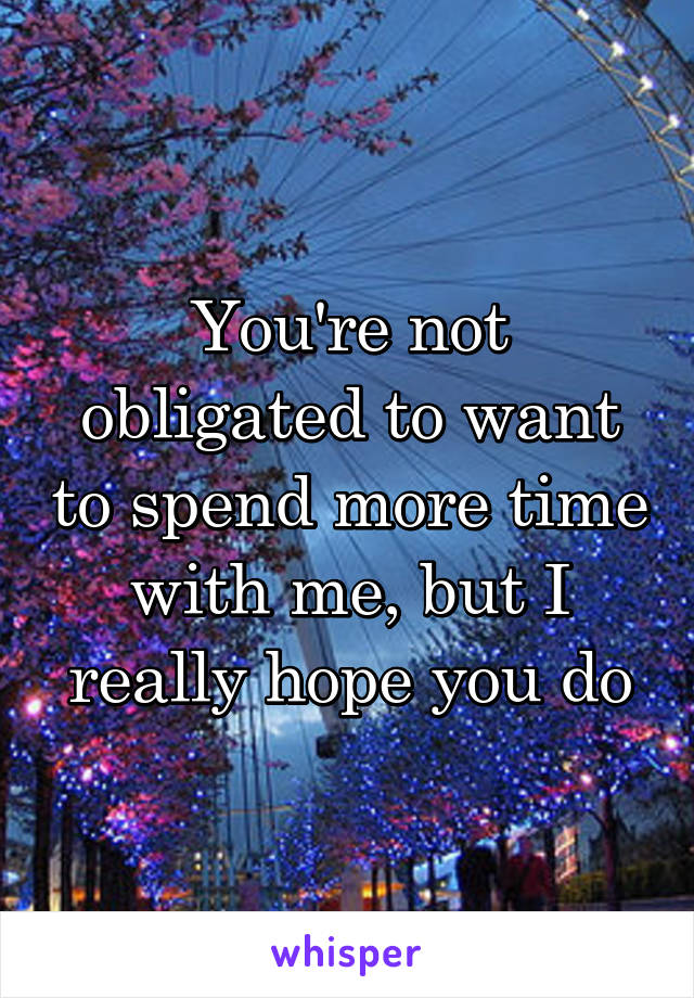 You're not obligated to want to spend more time with me, but I really hope you do