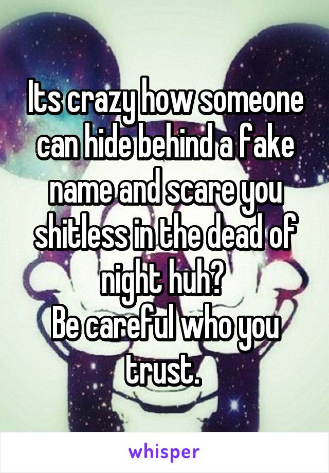 Its crazy how someone can hide behind a fake name and scare you shitless in the dead of night huh? 
Be careful who you trust. 