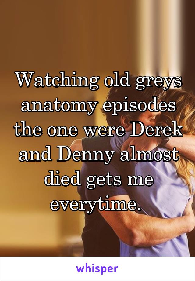 Watching old greys anatomy episodes the one were Derek and Denny almost died gets me everytime. 