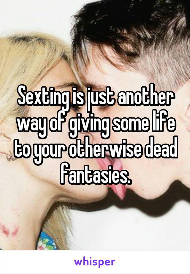 Sexting is just another way of giving some life to your otherwise dead fantasies.