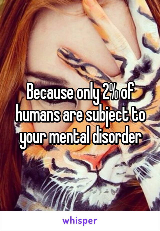 Because only 2% of humans are subject to your mental disorder