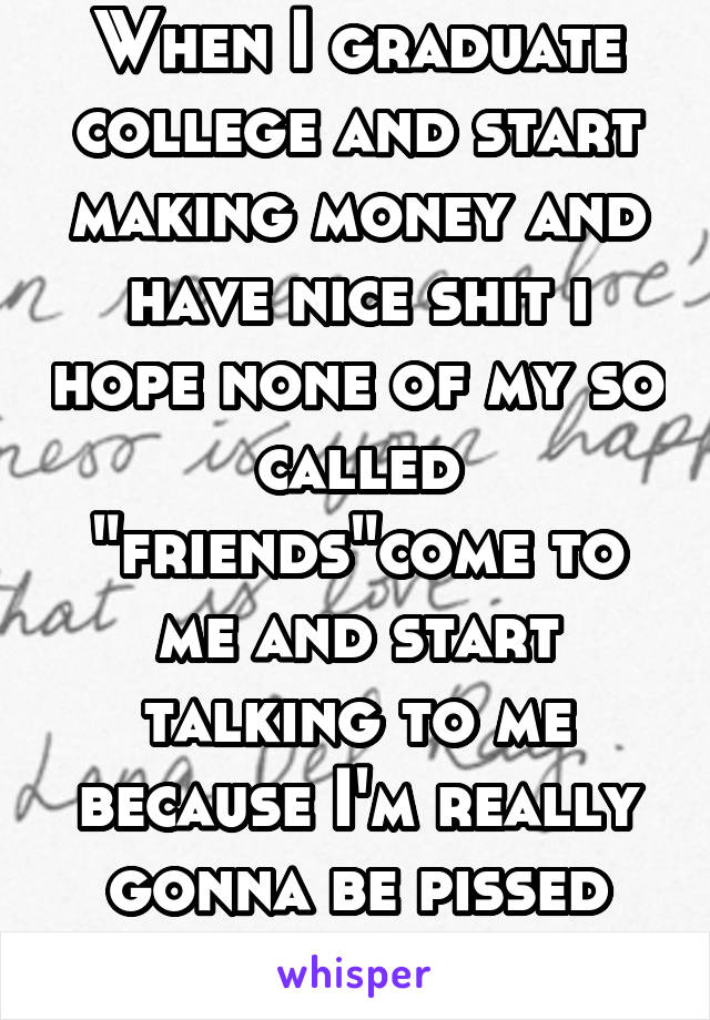 When I graduate college and start making money and have nice shit i hope none of my so called "friends"come to me and start talking to me because I'm really gonna be pissed and ignore 