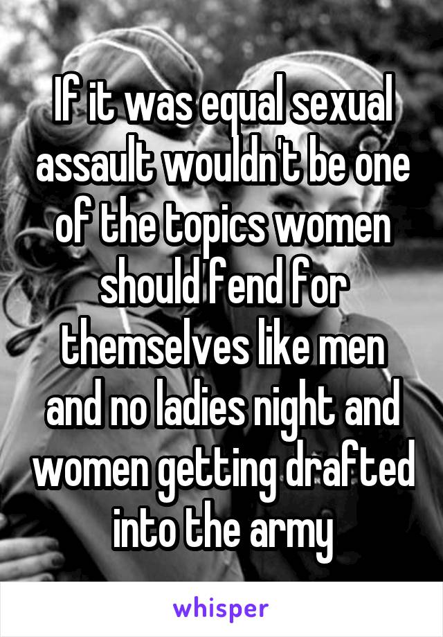 If it was equal sexual assault wouldn't be one of the topics women should fend for themselves like men and no ladies night and women getting drafted into the army