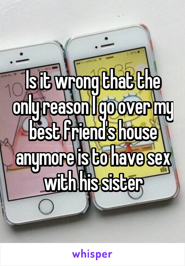 Is it wrong that the only reason I go over my best friend's house anymore is to have sex with his sister