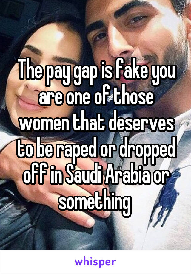 The pay gap is fake you are one of those women that deserves to be raped or dropped off in Saudi Arabia or something 
