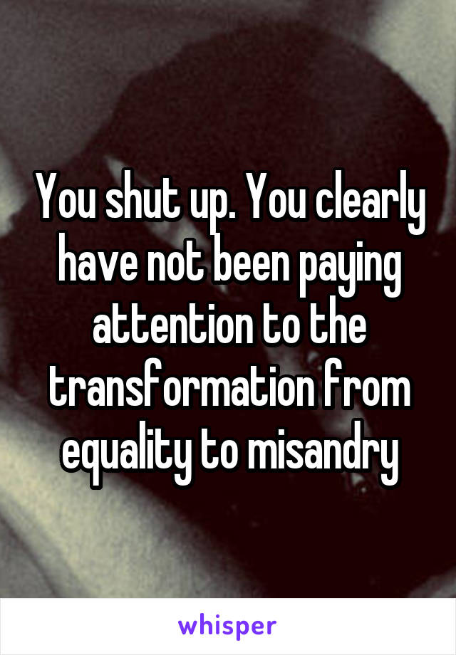 You shut up. You clearly have not been paying attention to the transformation from equality to misandry