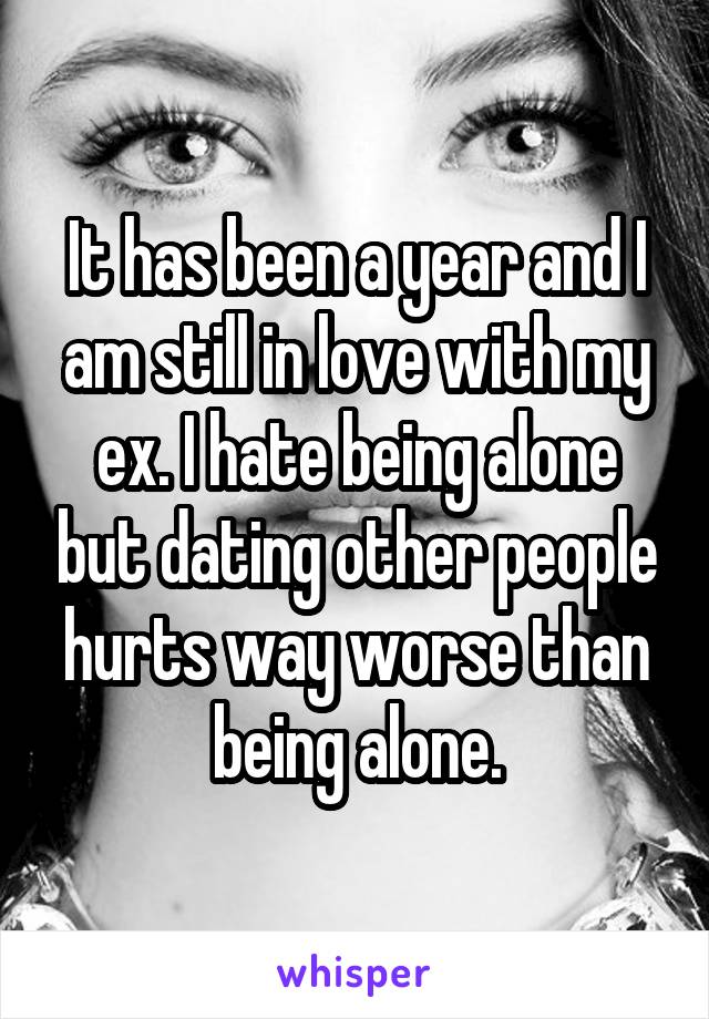 It has been a year and I am still in love with my ex. I hate being alone but dating other people hurts way worse than being alone.