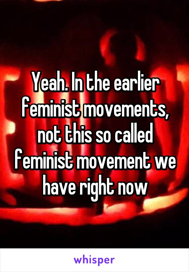 Yeah. In the earlier feminist movements, not this so called feminist movement we have right now