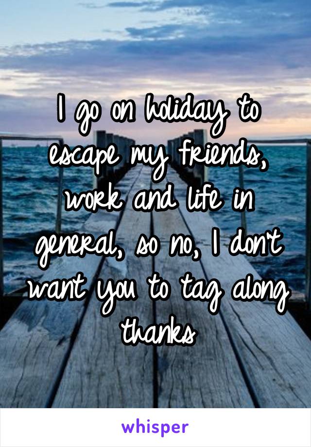 I go on holiday to escape my friends, work and life in general, so no, I don't want you to tag along thanks