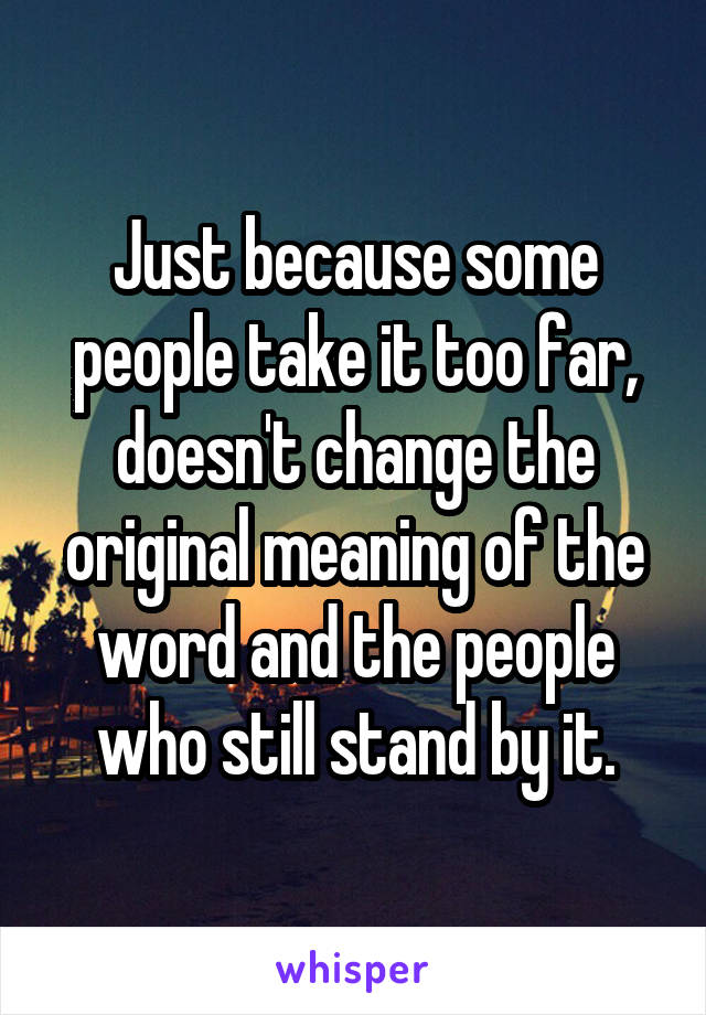 Just because some people take it too far, doesn't change the original meaning of the word and the people who still stand by it.