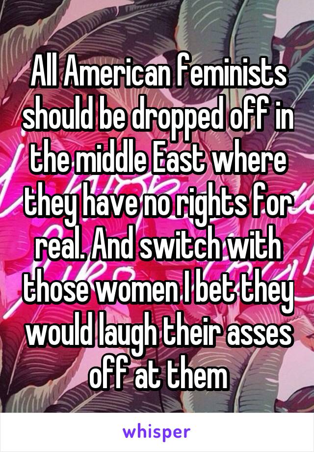 All American feminists should be dropped off in the middle East where they have no rights for real. And switch with those women I bet they would laugh their asses off at them