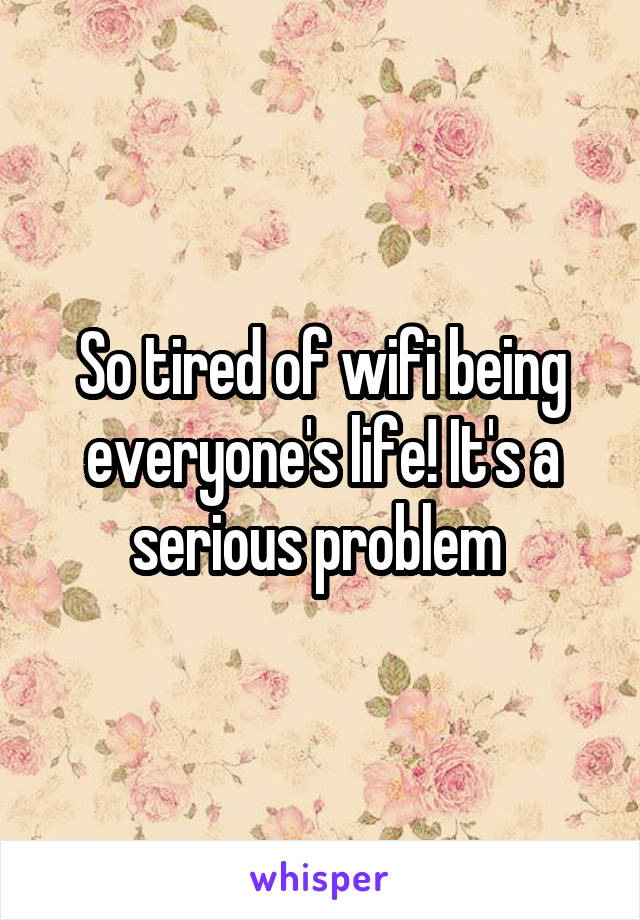 So tired of wifi being everyone's life! It's a serious problem 
