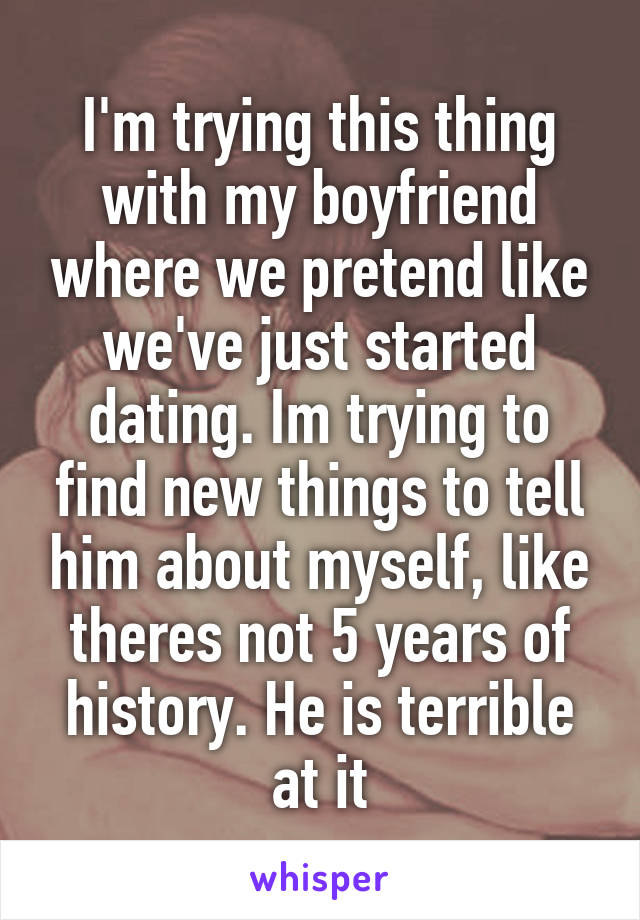 I'm trying this thing with my boyfriend where we pretend like we've just started dating. Im trying to find new things to tell him about myself, like theres not 5 years of history. He is terrible at it