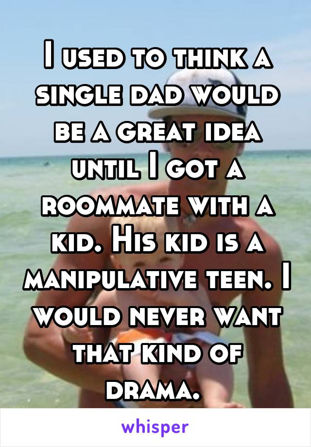 I used to think a single dad would be a great idea until I got a roommate with a kid. His kid is a manipulative teen. I would never want that kind of drama. 